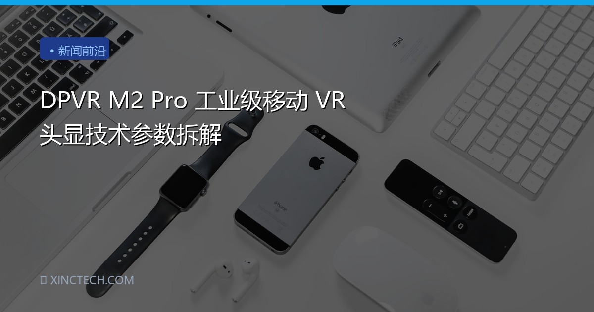 DPVR M2 Pro 工业级移动 VR 头显技术参数拆解